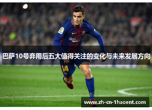 巴萨10号弃用后五大值得关注的变化与未来发展方向