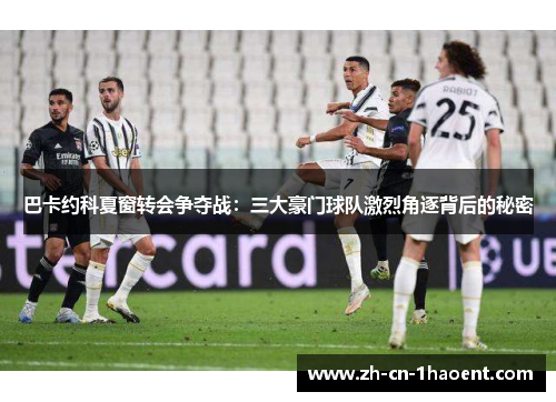 巴卡约科夏窗转会争夺战：三大豪门球队激烈角逐背后的秘密