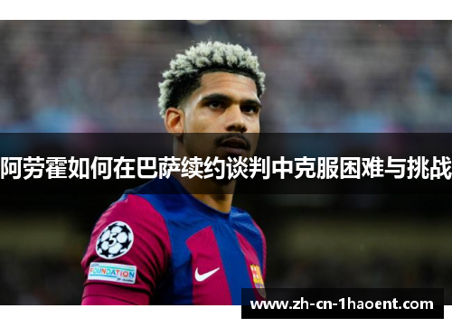 阿劳霍如何在巴萨续约谈判中克服困难与挑战