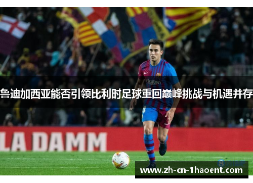 鲁迪加西亚能否引领比利时足球重回巅峰挑战与机遇并存