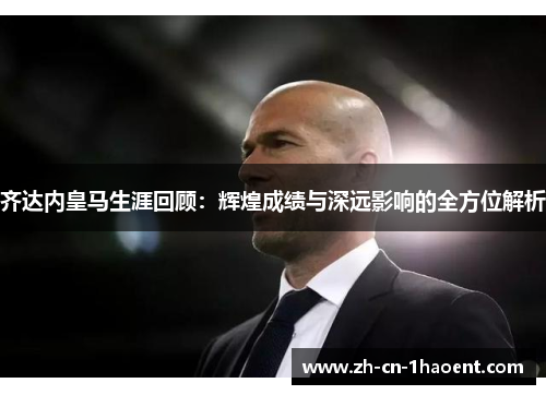 齐达内皇马生涯回顾：辉煌成绩与深远影响的全方位解析