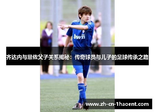 齐达内与恩佐父子关系揭秘：传奇球员与儿子的足球传承之路