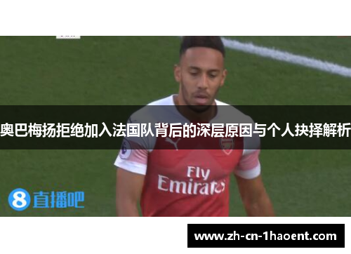 奥巴梅扬拒绝加入法国队背后的深层原因与个人抉择解析