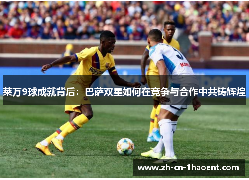 莱万9球成就背后：巴萨双星如何在竞争与合作中共铸辉煌