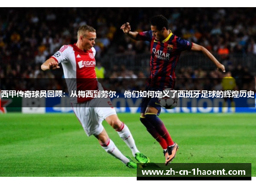 西甲传奇球员回顾：从梅西到劳尔，他们如何定义了西班牙足球的辉煌历史