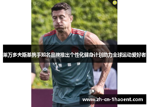 莱万多夫斯基携手知名品牌推出个性化健身计划助力全球运动爱好者 莱万多夫斯基携手知名品牌推出个性化健身计划助力全球运动爱好者