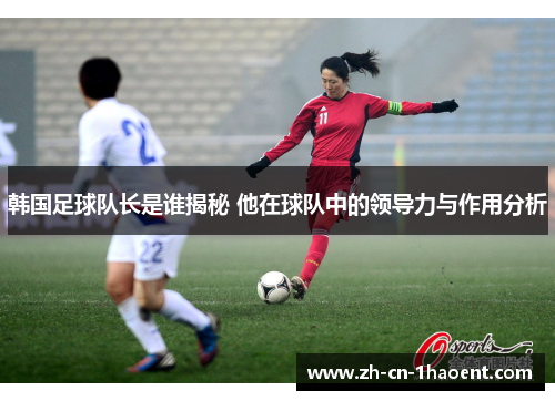 韩国足球队长是谁揭秘 他在球队中的领导力与作用分析