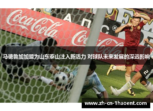 马德鲁加加盟为山东泰山注入新活力 对球队未来发展的深远影响
